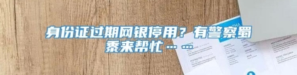 身份证过期网银停用？有警察蜀黍来帮忙……