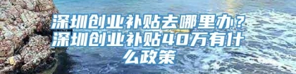 深圳创业补贴去哪里办？深圳创业补贴40万有什么政策