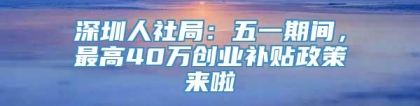 深圳人社局：五一期间，最高40万创业补贴政策来啦