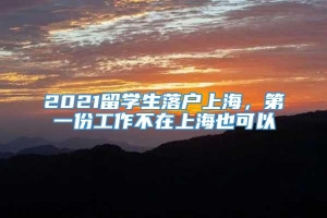 2021留学生落户上海，第一份工作不在上海也可以