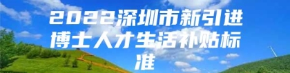 2022深圳市新引进博士人才生活补贴标准