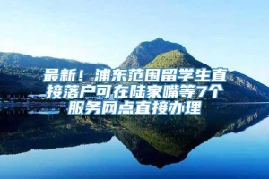 最新！浦东范围留学生直接落户可在陆家嘴等7个服务网点直接办理