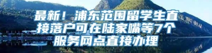 最新！浦东范围留学生直接落户可在陆家嘴等7个服务网点直接办理