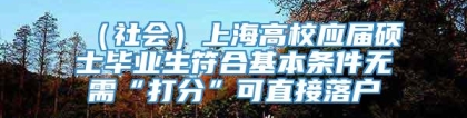 （社会）上海高校应届硕士毕业生符合基本条件无需“打分”可直接落户