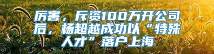 厉害，斥资100万开公司后，杨超越成功以“特殊人才”落户上海