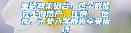 重磅政策出台！这个群体在上海落户、住房、 医疗、子女入学都将享受优待