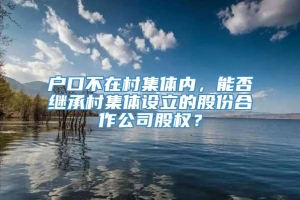 户口不在村集体内，能否继承村集体设立的股份合作公司股权？