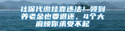 社保代缴挂靠违法！领到养老金也要退还，4个大麻烦你承受不起