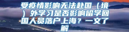 受疫情影响无法赴国（境）外学习是否影响留学回国人员落户上海？一文了解→