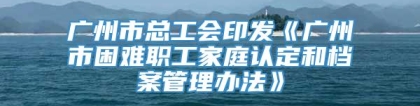 广州市总工会印发《广州市困难职工家庭认定和档案管理办法》