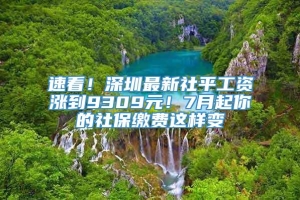 速看！深圳最新社平工资涨到9309元！7月起你的社保缴费这样变