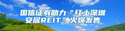 国信证券助力“红土深圳安居REIT”火爆发售