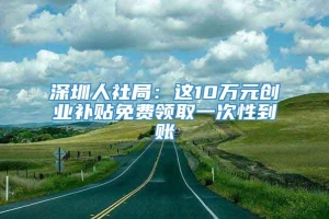 深圳人社局：这10万元创业补贴免费领取一次性到账