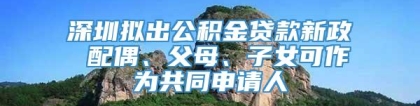 深圳拟出公积金贷款新政 配偶、父母、子女可作为共同申请人