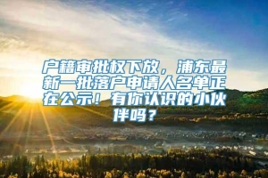 户籍审批权下放，浦东最新一批落户申请人名单正在公示！有你认识的小伙伴吗？