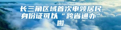 长三角区域首次申领居民身份证可以“跨省通办”啦