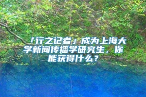 「行之记者」成为上海大学新闻传播学研究生，你能获得什么？