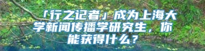 「行之记者」成为上海大学新闻传播学研究生，你能获得什么？