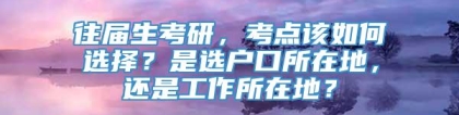 往届生考研，考点该如何选择？是选户口所在地，还是工作所在地？