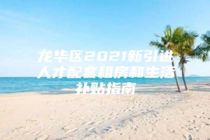 龙华区2021新引进人才配套租房和生活补贴指南