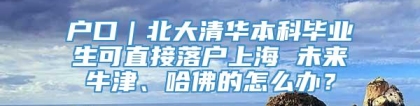 户口｜北大清华本科毕业生可直接落户上海 未来牛津、哈佛的怎么办？