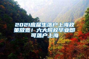 2021应届生落户上海政策放宽！六大院校毕业即可落户上海