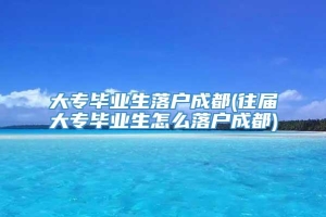 大专毕业生落户成都(往届大专毕业生怎么落户成都)