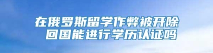 在俄罗斯留学作弊被开除 回国能进行学历认证吗