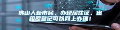 佛山人新市民，办理居住证、出租屋登记可以网上办理！