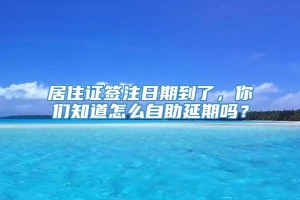 居住证签注日期到了，你们知道怎么自助延期吗？