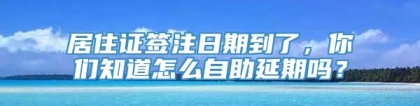 居住证签注日期到了，你们知道怎么自助延期吗？