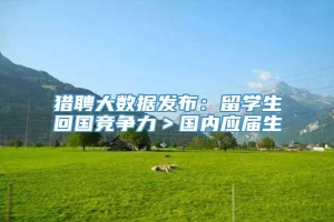 猎聘大数据发布：留学生回国竞争力＞国内应届生