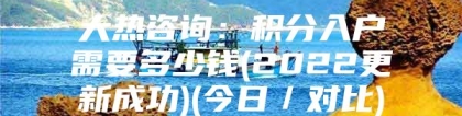 大热咨询：积分入户需要多少钱(2022更新成功)(今日／对比)