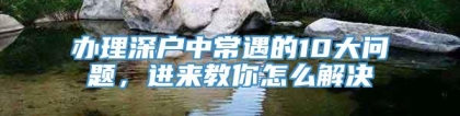 办理深户中常遇的10大问题，进来教你怎么解决