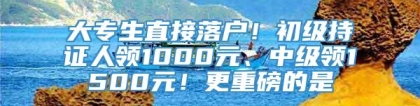 大专生直接落户！初级持证人领1000元、中级领1500元！更重磅的是