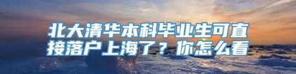 北大清华本科毕业生可直接落户上海了？你怎么看