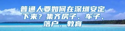 普通人要如何在深圳安定下来？集齐房子、车子、落户、教育