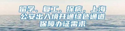 留学、复工、探病，上海公安出入境开通绿色通道保障办证需求