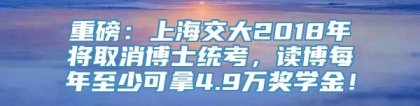 重磅：上海交大2018年将取消博士统考，读博每年至少可拿4.9万奖学金！