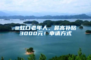 @虹口老年人，最高补贴3000元！申请方式→