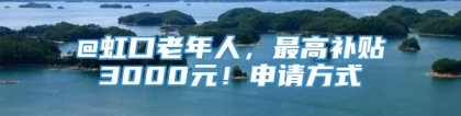 @虹口老年人，最高补贴3000元！申请方式→