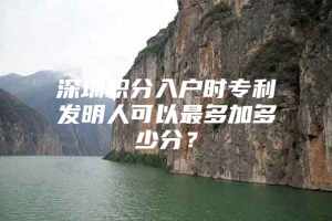 深圳积分入户时专利发明人可以最多加多少分？