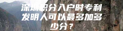 深圳积分入户时专利发明人可以最多加多少分？