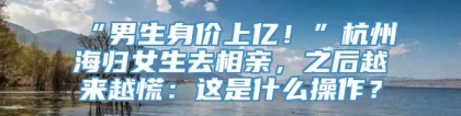 “男生身价上亿！”杭州海归女生去相亲，之后越来越慌：这是什么操作？