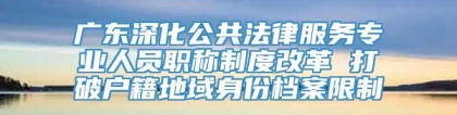 广东深化公共法律服务专业人员职称制度改革 打破户籍地域身份档案限制