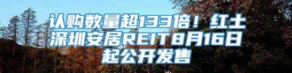 认购数量超133倍！红土深圳安居REIT8月16日起公开发售