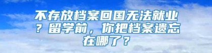 不存放档案回国无法就业？留学前，你把档案遗忘在哪了？