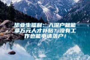 毕业生福利：入深户就能拿万元人才补贴？没有工作也能申请落户！