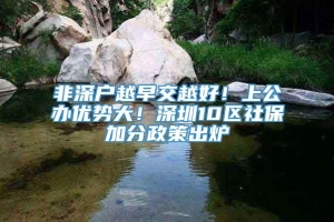 非深户越早交越好！上公办优势大！深圳10区社保加分政策出炉