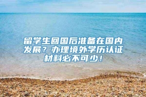 留学生回国后准备在国内发展？办理境外学历认证材料必不可少！